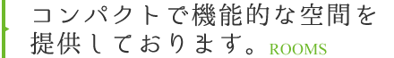 コンパクトで機能的な空間を提供しております。 ROOMS