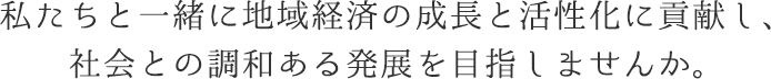 私たちと一緒に地域経済の成長と活性化に貢献し、社会との調和ある発展を目指しませんか。